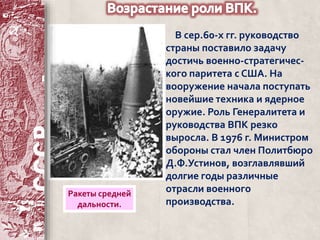 В сер.60-х гг. руководство 
страны поставило задачу 
достичь военно-стратегичес- 
кого паритета с США. На 
вооружение начала поступать 
новейшие техника и ядерное 
оружие. Роль Генералитета и 
руководства ВПК резко 
выросла. В 1976 г. Министром 
обороны стал член Политбюро 
Д.Ф.Устинов, возглавлявший 
долгие годы различные 
отрасли военного 
производства. 
Ракеты средней 
дальности. 
 