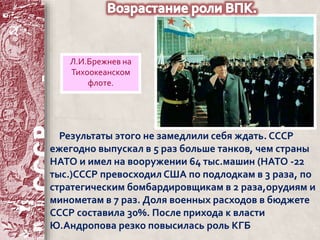 Л.И.Брежнев на 
Тихоокеанском 
флоте. 
Результаты этого не замедлили себя ждать. СССР 
ежегодно выпускал в 5 раз больше танков, чем страны 
НАТО и имел на вооружении 64 тыс.машин (НАТО -22 
тыс.)СССР превосходил США по подлодкам в 3 раза, по 
стратегическим бомбардировщикам в 2 раза,орудиям и 
минометам в 7 раз. Доля военных расходов в бюджете 
СССР составила 30%. После прихода к власти 
Ю.Андропова резко повысилась роль КГБ 
 