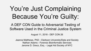 You’re Just Complaining
Because You’re Guilty:
A DEF CON Guide to Adversarial Testing of
Software Used in the Criminal Justice System
August 11, 2018 - DEF CON 26
Jeanna Matthews, PhD - Clarkson University/Data and Society
Nathan Adams - Forensic Bioinformatic Services
Jerome D. Greco, Esq. - Legal Aid Society of NYC
 