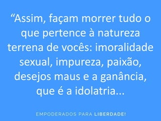 “Assim, façam morrer tudo o
que pertence à natureza
terrena de vocês: imoralidade
sexual, impureza, paixão,
desejos maus e a ganância,
que é a idolatria...
 