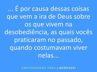 ... É por causa dessas coisas
que vem a ira de Deus sobre
os que vivem na
desobediência, as quais vocês
praticaram no passado,
quando costumavam viver
nelas...
 