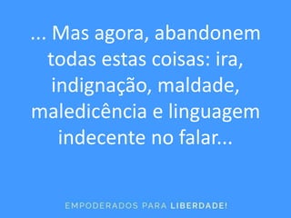 ... Mas agora, abandonem
todas estas coisas: ira,
indignação, maldade,
maledicência e linguagem
indecente no falar...
 