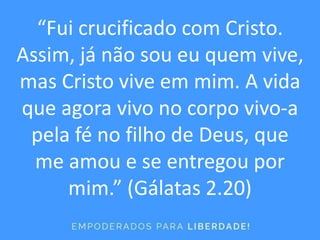 “Fui crucificado com Cristo.
Assim, já não sou eu quem vive,
mas Cristo vive em mim. A vida
que agora vivo no corpo vivo-a
pela fé no filho de Deus, que
me amou e se entregou por
mim.” (Gálatas 2.20)
 