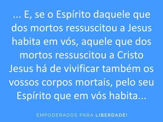 ... E, se o Espírito daquele que
dos mortos ressuscitou a Jesus
habita em vós, aquele que dos
mortos ressuscitou a Cristo
Jesus há de vivificar também os
vossos corpos mortais, pelo seu
Espírito que em vós habita...
 