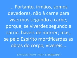 ... Portanto, irmãos, somos
devedores, não à carne para
vivermos segundo a carne;
porque, se viverdes segundo a
carne, haveis de morrer; mas,
se pelo Espírito mortificardes as
obras do corpo, vivereis...
 