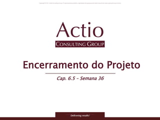 Copyright © 2011 Actio Consulting Group
Encerramento do Projeto
Cap. 6.5 – Semana 36
 