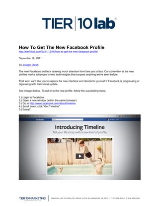  

How To Get The New Facebook Profile
http://tier10lab.com/2011/12/16/how-to-get-the-new-facebook-profile/ 	
  

December 16, 2011

By Joseph Olesh

The new Facebook profile is drawing much attention from fans and critics. Our contention is the new
profiles marks advances in web technologies that surpass anything we've seen before.

That said, we'd like you to explore the new interface and decide for yourself if Facebook is progressing or
digressing with their latest update.

See images below. To opt-in to the new profile, follow the succeeding steps.

1.) Login to Facebook
2.) Open a new window (within the same browser)
3.) Go to http://www.facebook.com/about/timeline
4.) Scroll down, click "Get Timeline"
5.) Enjoy!!




	
  
 