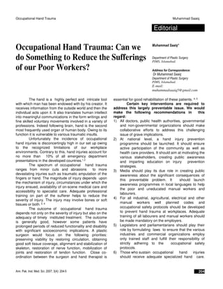 Occupational Hand Trauma Muhammad Saaiq
Ann. Pak. Inst. Med. Sci. 2007; 3(4): 204-5 204
Editorial
Occupational Hand Trauma: Can we
do Something to Reduce the Sufferings
of our Poor Workers?
Muhammad Saaiq*
Department of Plastic Surgery
PIMS, Islamabad.
Address for Correspondence:
Dr Muhammad Saaiq
Department of Plastic Surgery
PIMS, Islamabad.
E-mail:
muhammadsaaiq5@gmail.com
The hand is a highly perfect and intricate tool
with which man has been endowed with by his creator. It
receives information from the outside world and then the
individual acts upon it. It also translates human intellect
into meaningful communications in the form writings and
fine skilled voluntary movements involved in a variety of
professions. Indeed following brain, hand is the second
most frequently used organ of human body. Owing to its
function it is vulnerable to various traumatic insults.
Unfortunately the incidence of occupational
hand injuries is disconcertingly high in our set up owing
to the recognized limitations of our workplace
environments. Contrary to this, hand injuries account for
no more than 10% of all emergency department
presentations in the developed countries.1,2
The spectrum of occupational hand trauma
ranges from minor cuts and abrasions to more
devastating injuries such as traumatic amputation of the
fingers or hand. The magnitude of injury depends upon
the mechanism of injury, circumstances under which the
injury ensued, availability of on-scene medical care and
accessibility to specialist care. Adequate professional
training on part of the sufferer helps to reduce the
severity of injury. The injury may involve bones or soft
tissues or both. 3, 4
The outcome of occupational hand trauma
depends not only on the severity of injury but also on the
adequacy of timely instituted treatment. The outcome
is generally good, however some patients have
prolonged periods of reduced functionality and disability
with significant socioeconomic implications. A plastic
surgeon would focus on the following priorities:
preserving viability by restoring circulation, obtaining
good soft tissue coverage, alignment and stabilization of
skeleton, restoration of nerve function, mobilization of
joints and restoration of tendon function. Close co-
ordination between the surgeon and hand therapist is
essential for good rehabilitation of these patients. 4, 5
Certain key interventions are required to
address this largely preventable issue. We would
make the following recommendations in this
regard:
1) All doctors, public health authorities, governmental
and non-governmental organizations should make
collaborative efforts to address this challenging
issue of grave implications.
2) At national level, a hand injury prevention
programme should be launched. It should ensure
active participation of the community as well as
health care providers. It should aim at motivating the
various stakeholders, creating public awareness
and imparting education on injury prevention
strategies.
3) Media should play its due role in creating public
awareness about the significant consequences of
this preventable problem. It should launch
awareness programmes in local languages to help
the poor and uneducated manual workers and
labourers.
4) For all industrial, agricultural, electrical and other
manual workers well planned codes and
occupational safety protocols should be developed
to prevent hand trauma at workplaces. Adequate
training of all labourers and manual workers should
be made mandatory on the employers.
5) Legislators and parliamentarians should play their
role by formulating laws to ensure that the various
industries and commercial organizations employ
only trained staff and fulfill their responsibility of
strictly adhering to the occupational safety
protocols.
6) Those who sustain occupational hand injuries
should receive adequate specialized hand care.
 