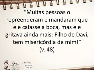 “Muitas pessoas o
repreenderam e mandaram que
ele calasse a boca, mas ele
gritava ainda mais: Filho de Davi,
tem misericórdia de mim!”
(v. 48)
 