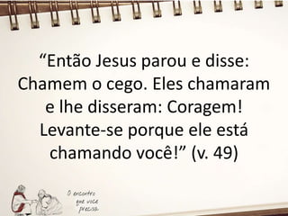 “Então Jesus parou e disse:
Chamem o cego. Eles chamaram
e lhe disseram: Coragem!
Levante-se porque ele está
chamando você!” (v. 49)
 