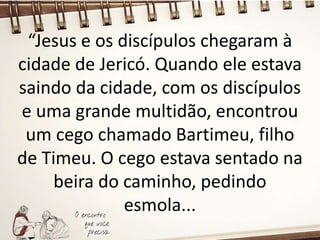 “Jesus e os discípulos chegaram à
cidade de Jericó. Quando ele estava
saindo da cidade, com os discípulos
e uma grande multidão, encontrou
um cego chamado Bartimeu, filho
de Timeu. O cego estava sentado na
beira do caminho, pedindo
esmola...
 