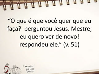 “O que é que você quer que eu
faça? perguntou Jesus. Mestre,
eu quero ver de novo!
respondeu ele.” (v. 51)
 