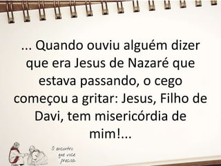 ... Quando ouviu alguém dizer
que era Jesus de Nazaré que
estava passando, o cego
começou a gritar: Jesus, Filho de
Davi, tem misericórdia de
mim!...
 