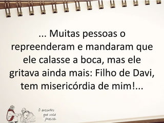 ... Muitas pessoas o
repreenderam e mandaram que
ele calasse a boca, mas ele
gritava ainda mais: Filho de Davi,
tem misericórdia de mim!...
 