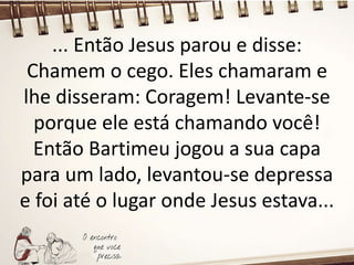... Então Jesus parou e disse:
Chamem o cego. Eles chamaram e
lhe disseram: Coragem! Levante-se
porque ele está chamando você!
Então Bartimeu jogou a sua capa
para um lado, levantou-se depressa
e foi até o lugar onde Jesus estava...
 
