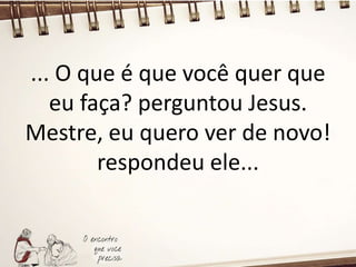 ... O que é que você quer que
eu faça? perguntou Jesus.
Mestre, eu quero ver de novo!
respondeu ele...
 