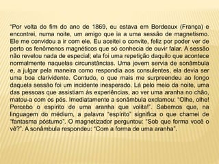 “Por volta do fim do ano de 1869, eu estava em Bordeaux (França) e
encontrei, numa noite, um amigo que ia a uma sessão de magnetismo.
Ele me convidou a ir com ele. Eu aceitei o convite, feliz por poder ver de
perto os fenômenos magnéticos que só conhecia de ouvir falar. A sessão
não revelou nada de especial; ela foi uma repetição daquilo que acontece
normalmente naquelas circunstâncias. Uma jovem servia de sonâmbula
e, a julgar pela maneira como respondia aos consulentes, ela devia ser
uma boa clarividente. Contudo, o que mais me surpreendeu ao longo
daquela sessão foi um incidente inesperado. Lá pelo meio da noite, uma
das pessoas que assistiam às experiências, ao ver uma aranha no chão,
matou-a com os pés. Imediatamente a sonâmbula exclamou: “Olhe, olhe!
Percebo o espírito de uma aranha que volita!”. Sabemos que, na
linguagem do médium, a palavra “espírito” significa o que chamei de
“fantasma póstumo”. O magnetizador perguntou: “Sob que forma você o
vê?”. A sonâmbula respondeu: “Com a forma de uma aranha”.
 