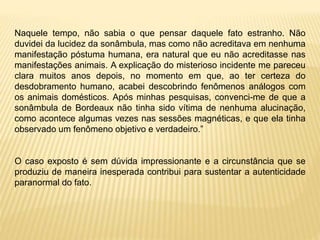 Naquele tempo, não sabia o que pensar daquele fato estranho. Não
duvidei da lucidez da sonâmbula, mas como não acreditava em nenhuma
manifestação póstuma humana, era natural que eu não acreditasse nas
manifestações animais. A explicação do misterioso incidente me pareceu
clara muitos anos depois, no momento em que, ao ter certeza do
desdobramento humano, acabei descobrindo fenômenos análogos com
os animais domésticos. Após minhas pesquisas, convenci-me de que a
sonâmbula de Bordeaux não tinha sido vítima de nenhuma alucinação,
como acontece algumas vezes nas sessões magnéticas, e que ela tinha
observado um fenômeno objetivo e verdadeiro.”
O caso exposto é sem dúvida impressionante e a circunstância que se
produziu de maneira inesperada contribui para sustentar a autenticidade
paranormal do fato.
 