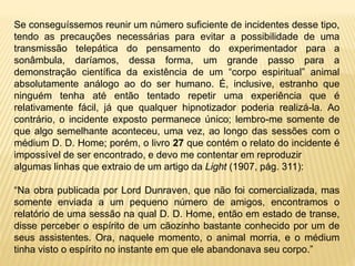 Se conseguíssemos reunir um número suficiente de incidentes desse tipo,
tendo as precauções necessárias para evitar a possibilidade de uma
transmissão telepática do pensamento do experimentador para a
sonâmbula, daríamos, dessa forma, um grande passo para a
demonstração científica da existência de um “corpo espiritual” animal
absolutamente análogo ao do ser humano. É, inclusive, estranho que
ninguém tenha até então tentado repetir uma experiência que é
relativamente fácil, já que qualquer hipnotizador poderia realizá-la. Ao
contrário, o incidente exposto permanece único; lembro-me somente de
que algo semelhante aconteceu, uma vez, ao longo das sessões com o
médium D. D. Home; porém, o livro 27 que contém o relato do incidente é
impossível de ser encontrado, e devo me contentar em reproduzir
algumas linhas que extraio de um artigo da Light (1907, pág. 311):
“Na obra publicada por Lord Dunraven, que não foi comercializada, mas
somente enviada a um pequeno número de amigos, encontramos o
relatório de uma sessão na qual D. D. Home, então em estado de transe,
disse perceber o espírito de um cãozinho bastante conhecido por um de
seus assistentes. Ora, naquele momento, o animal morria, e o médium
tinha visto o espírito no instante em que ele abandonava seu corpo.”
 