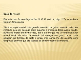 Caso 09 (Visual)
Ele saiu nos Proceedings of the S. P. R. (vol. X, pág. 127). A senhora
Gordon Jones conta:
“Sempre experimentei uma grande aversão por gatos, aversão esta que
imitei de meu pai, que não podia suportar a presença deles. Assim sendo,
nunca os tolerei em minha casa, até o dia em que me vi contrariada por
uma invasão de ratos. A solução foi arranjar um gato comum cuja
pelagem era listrada de preto e cinza, mas nunca lhe dei atenção nem
tampouco permitia que ele subisse ao andar superior da moradia.
 