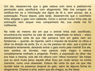 Um dia, disseram-me que o gato estava com raiva e pediram-me
permissão para sacrificá-lo com afogamento. Não tive coragem de
certificar-me se a informação era digna de fé e, sem pensar, dei a
autorização. Pouco depois, pela tarde, disseram-me que o cozinheiro
tinha afogado o gato num caldeirão. Como o animal nunca tinha sido de
estimação nem sequer meu companheiro fiel, sua morte me foi
indiferente.
Na noite do mesmo dia em que o animal tinha sido sacrificado,
encontrava-me sozinha na sala de estar, mergulhada na leitura – estou
absolutamente certa de que não pensava nem em gatos nem em
fantasmas –, quando, de repente, senti o impulso de levantar os olhos e
olhar na direção da porta. Eu vi, ou me pareceu ter visto, que a porta se
entreabria lentamente, deixando entrar o gato morto pela manhã! Era ele,
sem sombra de dúvidas, mas parecia mais magro e estava
completamente molhado e pingando. Porém, a expressão do olhar não
era mais a mesma, pois ele me olhava com “olhos humanos” tão tristes
que eu senti muita pena; aquele olhar ficou por muito tempo na minha
memória, como uma obsessão. Estava tão certa do que via que não
duvidei estar na presença tangível do gato, salvo de alguma forma do
afogamento. Chamei a ama; assim que ela chegou, eu lhe disse:
 