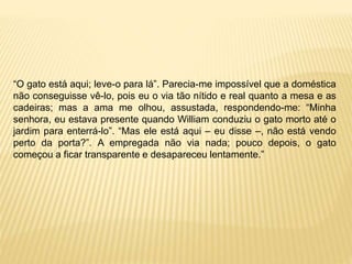 “O gato está aqui; leve-o para lá”. Parecia-me impossível que a doméstica
não conseguisse vê-lo, pois eu o via tão nítido e real quanto a mesa e as
cadeiras; mas a ama me olhou, assustada, respondendo-me: “Minha
senhora, eu estava presente quando William conduziu o gato morto até o
jardim para enterrá-lo”. “Mas ele está aqui – eu disse –, não está vendo
perto da porta?”. A empregada não via nada; pouco depois, o gato
começou a ficar transparente e desapareceu lentamente.”
 