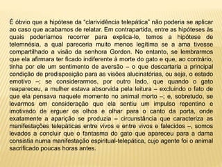 É óbvio que a hipótese da “clarividência telepática” não poderia se aplicar
ao caso que acabamos de relatar. Em contrapartida, entre as hipóteses às
quais poderíamos recorrer para explica-lo, temos a hipótese de
telemnésia, a qual pareceria muito menos legítima se a ama tivesse
compartilhado a visão da senhora Gordon. No entanto, se lembrarmos
que ela afirmara ter ficado indiferente à morte do gato e que, ao contrário,
tinha por ele um sentimento de aversão – o que descartaria a principal
condição de predisposição para as visões alucinatórias, ou seja, o estado
emotivo –; se considerarmos, por outro lado, que quando o gato
reapareceu, a mulher estava absorvida pela leitura – excluindo o fato de
que ela pensava naquele momento no animal morto –; e, sobretudo, se
levarmos em consideração que ela sentiu um impulso repentino e
imotivado de erguer os olhos e olhar para o canto da porta, onde
exatamente a aparição se produzia – circunstância que caracteriza as
manifestações telepáticas entre vivos e entre vivos e falecidos –, somos
levados a concluir que o fantasma do gato que apareceu para a dama
consistia numa manifestação espiritual-telepática, cujo agente foi o animal
sacrificado poucas horas antes.
 