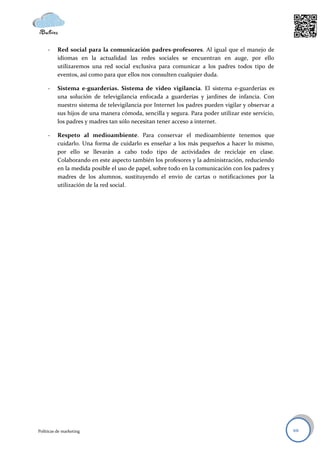 -    Red social para la comunicación padres-profesores. Al igual que el manejo de
          idiomas en la actualidad las redes sociales se encuentran en auge, por ello
          utilizaremos una red social exclusiva para comunicar a los padres todos tipo de
          eventos, así como para que ellos nos consulten cualquier duda.

     -    Sistema e-guarderías. Sistema de video vigilancia. El sistema e-guarderías es
          una solución de televigilancia enfocada a guarderías y jardines de infancia. Con
          nuestro sistema de televigilancia por Internet los padres pueden vigilar y observar a
          sus hijos de una manera cómoda, sencilla y segura. Para poder utilizar este servicio,
          los padres y madres tan sólo necesitan tener acceso a internet.

     -    Respeto al medioambiente. Para conservar el medioambiente tenemos que
          cuidarlo. Una forma de cuidarlo es enseñar a los más pequeños a hacer lo mismo,
          por ello se llevarán a cabo todo tipo de actividades de reciclaje en clase.
          Colaborando en este aspecto también los profesores y la administración, reduciendo
          en la medida posible el uso de papel, sobre todo en la comunicación con los padres y
          madres de los alumnos, sustituyendo el envío de cartas o notificaciones por la
          utilización de la red social.




Políticas de marketing                                                                            10
 