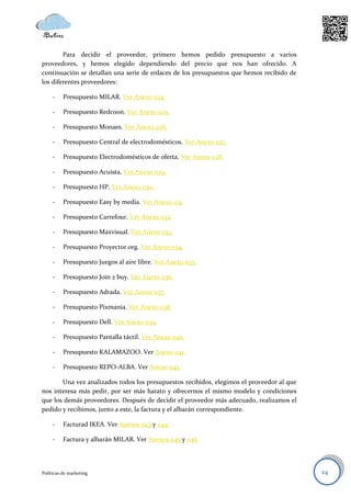 Para decidir el proveedor, primero hemos pedido presupuesto a varios
proveedores, y hemos elegido dependiendo del precio que nos han ofrecido. A
continuación se detallan una serie de enlaces de los presupuestos que hemos recibido de
los diferentes proveedores:

     -    Presupuesto MILAR. Ver Anexo 024.

     -    Presupuesto Redcoon. Ver Anexo 025.

     -    Presupuesto Monaes. Ver Anexo 026.

     -    Presupuesto Central de electrodomésticos. Ver Anexo 027.

     -    Presupuesto Electrodomésticos de oferta. Ver Anexo 028.

     -    Presupuesto Acuista. Ver Anexo 029.

     -    Presupuesto HP. Ver Anexo 030.

     -    Presupuesto Easy by media. Ver Anexo 031.

     -    Presupuesto Carrefour. Ver Anexo 032.

     -    Presupuesto Maxvisual. Ver Anexo 033.

     -    Presupuesto Proyector.org. Ver Anexo 034.

     -    Presupuesto Juegos al aire libre. Ver Anexo 035.

     -    Presupuesto Join 2 buy. Ver Anexo 036.

     -    Presupuesto Adrada. Ver Anexo 037.

     -    Presupuesto Pixmania. Ver Anexo 038.

     -    Presupuesto Dell. Ver Anexo o39.

     -    Presupuesto Pantalla táctil. Ver Anexo 040.

     -    Presupuesto KALAMAZOO. Ver Anexo 041.

     -    Presupuesto REPO-ALBA. Ver Anexo 042.

       Una vez analizados todos los presupuestos recibidos, elegimos el proveedor al que
nos interesa más pedir, por ser más barato y ofrecernos el mismo modelo y condiciones
que los demás proveedores. Después de decidir el proveedor más adecuado, realizamos el
pedido y recibimos, junto a este, la factura y el albarán correspondiente.

     -    Facturad IKEA. Ver Anexos 043 y 044.

     -    Factura y albarán MILAR. Ver Anexos 045 y 046.




Políticas de marketing                                                                     24
 
