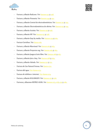 -    Factura y albarán Redcoon. Ver Anexos 047 y 048.

     -    Factura y albarán Pixmania. Ver Anexos 049 y 050.

     -    Factura y albarán Central de electrodomésticos. Ver Anexos 051 y 052.

     -    Factura y albarán Electrodomésticos de ofertas. Ver Anexos 053 y 054.

     -    Factura y albarán Acuista. Ver Anexos 055 y 056.

     -    Factura y albarán HP. Ver Anexos 057 y 058.

     -    Factura y albarán Easy by media. Ver Anexos 059 y 060.

     -    Factura Carrefour. Ver Anexo 061.

     -    Factura y albarán Maxvisual. Ver Anexos 062 y 063.

     -    Factura y albarán Proyector.org. Ver Anexos 064 y 065.

     -    Factura y albarán Juegos al aire libre. Ver Anexos 066 y 067.

     -    Factura y albarán Join 2 buy. Ver Anexos 068 y 069.

     -    Factura y albarán Adrada. Ver Anexos 070 y 071.

     -    Factura de Gas Natural Fenosa. Ver Anexo 072.

     -    Factura del agua. Ver Anexo 073.

     -    Factura de teléfono e internet. Ver Anexo 074.

     -    Factura y albarán KALAMAZO. Ver Anexos 075 y 076.

     -    Facturas y albaranes REPRO-ALBA. Ver Anexos 077, 078, 079 y 080.




Políticas de marketing                                                            25
 