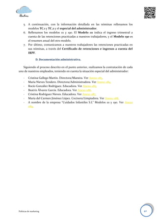 5. A continuación, con la información detallada en las nóminas rellenamos los
        modelos TC.1 y TC.2 y el especial del administrador.
     6. Rellenamos los modelos 111 y 190. El Modelo 111 indica el ingreso trimestral a
        cuenta de las retenciones practicadas a nuestros trabajadores, y el Modelo 190 es
        el resumen anual del otro modelo.
     7. Por último, comunicamos a nuestros trabajadores las retenciones practicadas en
        sus nóminas, a través del Certificado de retenciones e ingresos a cuenta del
        IRPF.

                  D. Documentación administrativa.

   Siguiendo el proceso descrito en el punto anterior, realizamos la contratación de cada
uno de nuestros empleados, teniendo en cuenta la situación especial del administrador:

     -    Cristina Gallego Martín. Directora/Maestra. Ver Anexo 083.
     -    María Nieves Tendero. Directora/Administradora. Ver Anexo 084.
     -    Rocío González Rodríguez. Educadora. Ver Anexo 085.
     -    Beatriz Álvarez García. Educadora. Ver Anexo 086.
     -    Cristina Rodríguez Nieves. Educadora. Ver Anexo 087.
     -    María del Carmen Jiménez López. Cocinera/Limpiadora. Ver Anexo 088.
     -    A nombre de la empresa “Cuidados Infantiles S.L” Modelos 111 y 190. Ver Anexo
          089.




Políticas de marketing                                                                      42
 