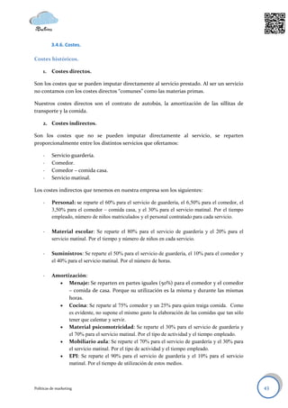3.4.6. Costes.

Costes históricos.

     1. Costes directos.

Son los costes que se pueden imputar directamente al servicio prestado. Al ser un servicio
no contamos con los costes directos “comunes” como las materias primas.

Nuestros costes directos son el contrato de autobús, la amortización de las sillitas de
transporte y la comida.

     2. Costes indirectos.

Son los costes que no se pueden imputar directamente al servicio, se reparten
proporcionalmente entre los distintos servicios que ofertamos:

     -    Servicio guardería.
     -    Comedor.
     -    Comedor – comida casa.
     -    Servicio matinal.

Los costes indirectos que tenemos en nuestra empresa son los siguientes:

     -    Personal: se reparte el 60% para el servicio de guardería, el 6,50% para el comedor, el
          3,50% para el comedor – comida casa, y el 30% para el servicio matinal. Por el tiempo
          empleado, número de niños matriculados y el personal contratado para cada servicio.

     -    Material escolar: Se reparte el 80% para el servicio de guardería y el 20% para el
          servicio matinal. Por el tiempo y número de niños en cada servicio.

     -    Suministros: Se reparte el 50% para el servicio de guardería, el 10% para el comedor y
          el 40% para el servicio matinal. Por el número de horas.

     -    Amortización:
             Menaje: Se reparten en partes iguales (50%) para el comedor y el comedor
                – comida de casa. Porque su utilización es la misma y durante las mismas
                horas.
             Cocina: Se reparte al 75% comedor y un 25% para quien traiga comida. Como
                es evidente, no supone el mismo gasto la elaboración de las comidas que tan sólo
                tener que calentar y servir.
             Material psicomotricidad: Se reparte el 30% para el servicio de guardería y
                el 70% para el servicio matinal. Por el tipo de actividad y el tiempo empleado.
             Mobiliario aula: Se reparte el 70% para el servicio de guardería y el 30% para
                el servicio matinal. Por el tipo de actividad y el tiempo empleado.
             EPI: Se reparte el 90% para el servicio de guardería y el 10% para el servicio
                matinal. Por el tiempo de utilización de estos medios.



Políticas de marketing                                                                              43
 