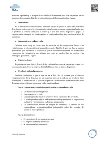 punto de equilibrio y el margen de actuación de la empresa para fijar los precios en un
momento determinado. Fijar los precios en función de los costes implica rigidez.

     2. La demanda.

    No es demasiado correcto cuando hablamos de que el precio es alto o bajo, más bien
deberíamos verlo como el precio adecuado o inadecuado, teniendo en cuenta el valor que
el producto o servicio tiene para el cliente y lo que éste estaría dispuesto a pagar. La
empresa debe conseguir un precio óptimo, a través del cual se haga máximo el nivel de
beneficios.

     3. La competencia y el mercado.

    Debemos tener muy en cuenta que la actuación de la competencia frente a las
variaciones de precios condiciona las decisiones sobre fijación de precios. Esta actuación
depende en gran medida de la situación en que se encuentre la empresa. En nuestro caso
conocemos las competencia más directa, por tanto se pueden fijar los precios y las
estrategias que se van a seguir.

     4. El aspecto legal.

    Regulación de unos límites dentro de los cuales deben moverse los precios a pagar por
los productos que ofrece la empresa. Existe la libertad para la fijación de precios.

     5. El ciclo de vida del producto.

   También condiciona el precio que se va a fijar, de tal manera que el distinto
comportamiento de la demanda en las sucesivas fases de la vida de un producto hace
aconsejable la adaptación de la política de precios a la evolución de la elasticidad de la
demanda, como podemos comprobar en las siguientes fases:

     -    Fase 1. Lanzamiento o nacimiento del producto para el mercado.

               o    Los beneficios serán negativos.
               o    La competencia es nula.
               o    La estrategia debe tratar de favorecer el uso o consumo del producto.
               o    El precio podrá ser algo si no hay competencia y será bajo si es un producto
                    sustitutivo y pretendemos realizar un lanzamiento.
               o    La comunicación tratará de romper la resistencia al cambio de los
                    consumidores, proporcionándoles información sobre las ventajas de
                    utilizar el nuevo producto.

     -    Fase 2. Crecimiento.

               o    El crecimiento de las ventas se acelera.
               o    Se empieza a obtener beneficios.
               o    Se incrementa la competencia.




Políticas de marketing                                                                             51
 