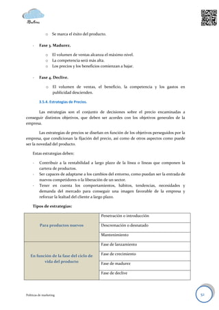 o    Se marca el éxito del producto.

     -    Fase 3. Madurez.

               o    El volumen de ventas alcanza el máximo nivel.
               o    La competencia será más alta.
               o    Los precios y los beneficios comienzan a bajar.

     -    Fase 4. Declive.

               o    El volumen de ventas, el beneficio, la competencia y los gastos en
                    publicidad descienden.

          3.5.4. Estrategias de Precios.

      Las estrategias son el conjunto de decisiones sobre el precio encaminadas a
conseguir distintos objetivos, que deben ser acordes con los objetivos generales de la
empresa.

        Las estrategias de precios se diseñan en función de los objetivos perseguidos por la
empresa, que condicionan la fijación del precio, así como de otros aspectos como puede
ser la novedad del producto.

     Estas estrategias deben:

     -    Contribuir a la rentabilidad a largo plazo de la línea o líneas que componen la
          cartera de productos.
     -    Ser capaces de adaptarse a los cambios del entorno, como puedan ser la entrada de
          nuevos competidores o la liberación de un sector.
     -    Tener en cuenta los comportamientos, hábitos, tendencias, necesidades y
          demanda del mercado para conseguir una imagen favorable de la empresa y
          reforzar la lealtad del cliente a largo plazo.

     Tipos de estrategias:

                                                Penetración o introducción

          Para productos nuevos                 Descremación o desnatado

                                                Mantenimiento

                                                Fase de lanzamiento

   En función de la fase del ciclo de           Fase de crecimiento
          vida del producto                     Fase de madurez

                                                Fase de declive




Políticas de marketing                                                                         52
 