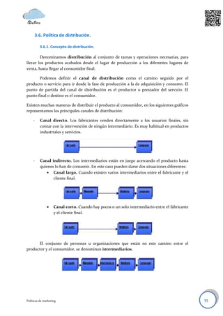3.6. Política de distribución.

          3.6.1. Concepto de distribución.

        Denominamos distribución al conjunto de tareas y operaciones necesarias, para
llevar los productos acabados desde el lugar de producción a los diferentes lugares de
venta, hasta llegar al consumidor final.

       Podemos definir el canal de distribución como el camino seguido por el
producto o servicio para ir desde la fase de producción a la de adquisición y consumo. El
punto de partida del canal de distribución es el productor o prestador del servicio. El
punto final o destino es el consumidor.

Existen muchas maneras de distribuir el producto al consumidor, en los siguientes gráficos
representamos los principales canales de distribución:

     -    Canal directo. Los fabricantes venden directamente a los usuarios finales, sin
          contar con la intervención de ningún intermediario. Es muy habitual en productos
          industriales y servicios.




     -    Canal indirecto. Los intermediarios están en juego acercando el producto hasta
          quienes lo han de consumir. En este caso pueden darse dos situaciones diferentes:
              Canal largo. Cuando existen varios intermediarios entre el fabricante y el
                 cliente final.




                   Canal corto. Cuando hay pocos o un solo intermediario entre el fabricante
                    y el cliente final.




      El conjunto de personas u organizaciones que están en este camino entre el
productor y el consumidor, se denominan intermediarios.




Políticas de marketing                                                                          55
 
