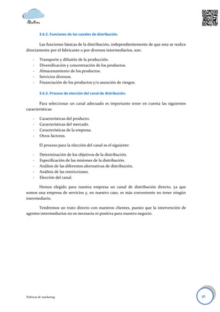 3.6.2. Funciones de los canales de distribución.

       Las funciones básicas de la distribución, independientemente de que esta se realice
directamente por el fabricante o por diversos intermediarios, son:

     -    Transporte y difusión de la producción.
     -    Diversificación y concentración de los productos.
     -    Almacenamiento de los productos.
     -    Servicios diversos.
     -    Financiación de los productos y/o asunción de riesgos.

          3.6.3. Proceso de elección del canal de distribución.

       Para seleccionar un canal adecuado es importante tener en cuenta las siguientes
características:

     -    Características del producto.
     -    Características del mercado.
     -    Características de la empresa.
     -    Otros factores.

          El proceso para la elección del canal es el siguiente:

     -    Determinación de los objetivos de la distribución.
     -    Especificación de las misiones de la distribución.
     -    Análisis de las diferentes alternativas de distribución.
     -    Análisis de las restricciones.
     -    Elección del canal.

       Hemos elegido para nuestra empresa un canal de distribución directo, ya que
somos una empresa de servicios y, en nuestro caso, es más conveniente no tener ningún
intermediario.

       Tendremos un trato directo con nuestros clientes, puesto que la intervención de
agentes intermediarios no es necesaria ni positiva para nuestro negocio.




Políticas de marketing                                                                       56
 