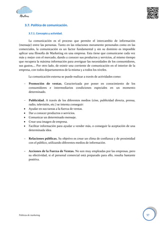 3.7. Política de comunicación.

          3.7.1. Concepto y actividad.

        La comunicación es el proceso que permite el intercambio de información
(mensaje) entre las personas. Tanto en las relaciones meramente personales como en las
comerciales, la comunicación es un factor fundamental y sin su dominio es imposible
aplicar una filosofía de Marketing en una empresa. Esta tiene que comunicarse cada vez
más y mejor con el mercado, dando a conocer sus productos y servicios, al mismo tiempo
que recupera la máxima información para averiguar las necesidades de los consumidores,
sus gustos,… Por otro lado, de existir una corriente de comunicación en el interior de la
empresa, con todos departamentos de la misma y a todos los niveles.

          La comunicación externa se puede realizar a través de actividades como:

         Promoción de ventas. Caracterizada por poner en conocimiento de los
          consumidores e intermediarios condiciones especiales en un momento
          determinado.

         Publicidad. A través de los diferentes medios (cine, publicidad directa, prensa,
          radio, televisión, etc.) se intenta conseguir:
         Ayudar en sus tareas a la fuerza de ventas.
         Dar a conocer productos o servicios.
         Comunicar un determinado mensaje.
         Crear una imagen de empresa.
         Facilitar información para ayudar a vender más, o conseguir la aceptación de una
          determinada idea.

         Relaciones públicas. Su objetivo es crear un clima de confianza y de proximidad
          con el público, utilizando diferentes medios de información.

         Acciones de la Fuerza de Ventas. No son muy empleadas por las empresas, pero
          su efectividad, si el personal comercial está preparado para ello, resulta bastante
          positiva.




Políticas de marketing                                                                          57
 
