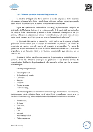 3.7.2. Objetivos, estrategias de promoción y justificación.

        El objetivo principal sería dar a conocer a nuestra empresa a todos nuestros
clientes potenciales de la localidad y alrededores, utilizando un buen mensaje proyectado
en los medios de comunicación más útiles en nuestra situación concreta.

        Según AMA (Asociación Americana de Marketing) la promoción es: “conjunto de
actividades de Marketing distintas de la venta personal y de la publicidad, que estimulan
las compras de los consumidores y la eficacia de los vendedores, como podrían ser, por
ejmplo, exhibiciones, exposiciones, shows y demostraciones, así como otros diversos
esfuerzos de venta no repetitivos que se encuentran fuera de la rutina habitual”.

        La diferencia básica entre la promoción y publicidad es que la empresa utiliza la
publicidad cuando quiere que se acerque el consumidor al producto. En cambio la
promoción de ventas, pretende acercar el producto al consumidor. Por tanto, la
promoción de ventas intensifica la acción de ventas, estimulando la demanda y acercando
el producto a un elemento objetivo, previamente seleccionado, que interviene en su
distribución.

       Después de definir los diferentes conceptos de promoción y publicidad vamos a
conocer, ahora, las diferentes estrategias de promoción y los diversos medios de
comunicación, decidiendo después cuáles de ellos vamos ha utilizar para dar a conocer
nuestra empresa.

          Estrategias de promoción:

         Ventas agrupadas.
         Reducciones de precio.
         Concursos.
         Sorteos.
         Muestras.
         Demostraciones.
         Merchandasing.

       A través de la publicidad intentamos comunicar algo al conjunto de consumidores,
que componen nuestro objetivo diana, con la intención de persuadirles a comportarse en
un sentido determinado y preestablecido. Los diferentes medios de comunicación son:

         Prensa diaria.
         Revistas.
         Televisión.
         Radio.
         Cine.
         Internet.
         Publicidad exterior.
         Folletos y posters.



Políticas de marketing                                                                      58
 
