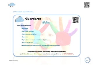 3.7.4. Creación de un cartel informativo.




                                  Guardería

                    Servicios ofrecidos:

                          - Bilingüe.

                          - Servicio matinal.

                          - Autobús de recogida.

                          - Comedor.

                          - Aprender con las nuevas tecnologías.

                          . Video vigilancia.

                          - Plataforma de comunicación directa educadores-padres.



                                      Para más información acércate a nuestras instalaciones

                         en C/ Los Cipreses (Madridejos) o contacta con nosotras en el 925 465874.




Políticas de marketing                                                                               60
 