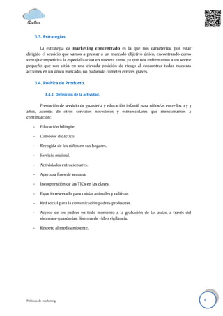 3.3. Estrategias.

        La estrategia de marketing concentrado es la que nos caracteriza, por estar
dirigido el servicio que vamos a prestar a un mercado objetivo único, encontrando como
ventaja competitiva la especialización en nuestra rama, ya que nos enfrentamos a un sector
pequeño que nos sitúa en una elevada posición de riesgo al concentrar todas nuestras
acciones en un único mercado, no pudiendo cometer errores graves.

      3.4. Política de Producto.

              3.4.1. Definición de la actividad.

       Prestación de servicio de guardería y educación infantil para niños/as entre los 0 y 3
años, además de otros servicios novedosos y extraescolares que mencionamos a
continuación:

     -    Educación bilingüe.

     -    Comedor didáctico.

     -    Recogida de los niños en sus hogares.

     -    Servicio matinal.

     -    Actividades extraescolares.

     -    Apertura fines de semana.

     -    Incorporación de las TICs en las clases.

     -    Espacio reservado para cuidar animales y cultivar.

     -    Red social para la comunicación padres-profesores.

     -    Acceso de los padres en todo momento a la grabación de las aulas, a través del
          sistema e-guarderías. Sistema de video vigilancia.

     -    Respeto al medioambiente.




Políticas de marketing                                                                          8
 
