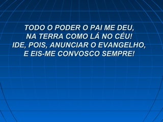 TODO O PODER O PAI ME DEU,TODO O PODER O PAI ME DEU,
NA TERRA COMO LÁ NO CÉU!NA TERRA COMO LÁ NO CÉU!
IDE, POIS, ANUNCIAR O EVANGELHO,IDE, POIS, ANUNCIAR O EVANGELHO,
E EIS-ME CONVOSCO SEMPRE!E EIS-ME CONVOSCO SEMPRE!
 