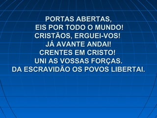 PORTAS ABERTAS,PORTAS ABERTAS,
EIS POR TODO O MUNDO!EIS POR TODO O MUNDO!
CRISTÃOS, ERGUEI-VOS!CRISTÃOS, ERGUEI-VOS!
JÁ AVANTE ANDAI!JÁ AVANTE ANDAI!
CRENTES EM CRISTO!CRENTES EM CRISTO!
UNI AS VOSSAS FORÇAS.UNI AS VOSSAS FORÇAS.
DA ESCRAVIDÃO OS POVOS LIBERTAI.DA ESCRAVIDÃO OS POVOS LIBERTAI.
 
