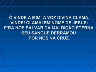 Ó VINDE A MIM! A VOZ DIVINA CLAMA,Ó VINDE A MIM! A VOZ DIVINA CLAMA,
VINDE! CLAMAI EM NOME DE JESUS:VINDE! CLAMAI EM NOME DE JESUS:
P’RA NOS SALVAR DA MALDIÇÃO ETERNA,P’RA NOS SALVAR DA MALDIÇÃO ETERNA,
SEU SANGUE DERRAMOUSEU SANGUE DERRAMOU
POR NÓS NA CRUZ.POR NÓS NA CRUZ.
 