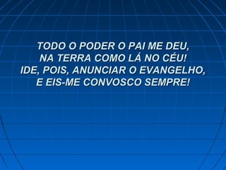 TODO O PODER O PAI ME DEU,TODO O PODER O PAI ME DEU,
NA TERRA COMO LÁ NO CÉU!NA TERRA COMO LÁ NO CÉU!
IDE, POIS, ANUNCIAR O EVANGELHO,IDE, POIS, ANUNCIAR O EVANGELHO,
E EIS-ME CONVOSCO SEMPRE!E EIS-ME CONVOSCO SEMPRE!
 