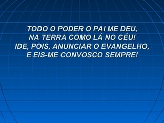 TODO O PODER O PAI ME DEU,TODO O PODER O PAI ME DEU,
NA TERRA COMO LÁ NO CÉU!NA TERRA COMO LÁ NO CÉU!
IDE, POIS, ANUNCIAR O EVANGELHO,IDE, POIS, ANUNCIAR O EVANGELHO,
E EIS-ME CONVOSCO SEMPRE!E EIS-ME CONVOSCO SEMPRE!
 