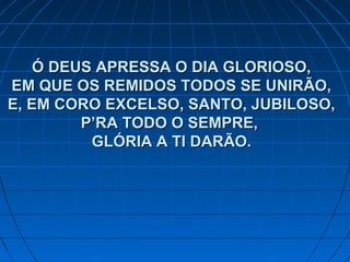 Ó DEUS APRESSA O DIA GLORIOSO,Ó DEUS APRESSA O DIA GLORIOSO,
EM QUE OS REMIDOS TODOS SE UNIRÃO,EM QUE OS REMIDOS TODOS SE UNIRÃO,
E, EM CORO EXCELSO, SANTO, JUBILOSO,E, EM CORO EXCELSO, SANTO, JUBILOSO,
P’RA TODO O SEMPRE,P’RA TODO O SEMPRE,
GLÓRIA A TI DARÃO.GLÓRIA A TI DARÃO.
 