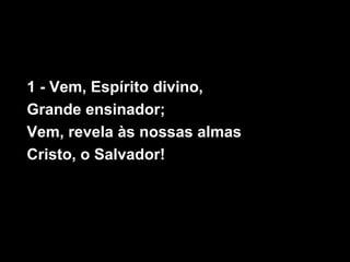 1 - Vem, Espírito divino,
Grande ensinador;
Vem, revela às nossas almas
Cristo, o Salvador!
 