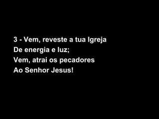 3 - Vem, reveste a tua Igreja
De energia e luz;
Vem, atrai os pecadores
Ao Senhor Jesus!
 