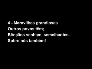 4 - Maravilhas grandiosas
Outros povos têm;
Bênçãos venham, semelhantes,
Sobre nós também!
 