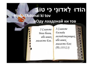 ִ        ַ
          ‫הֹודּו לאדונָי ּכי טֹוב‬
Hodu l’Adonai ki tov
          hОду лаадонай ки тов
             2 Славьте    3 Славьте
            Бога богов,   Господа
              ибо вовек   господствующих,
          милость Его.    ибо вовек
                          милость Его;
                          (Пс.135:2,3)
 